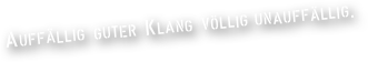 AUFFÄLLIG GUTER KLANG VÖLLIG UNAUFFÄLLIG.